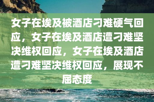 女子在埃及被酒店刁难硬气回应，女子在埃及酒店遭刁难坚决维权回应，女子在埃及酒店遭刁难坚决维权回应，展现不屈态度