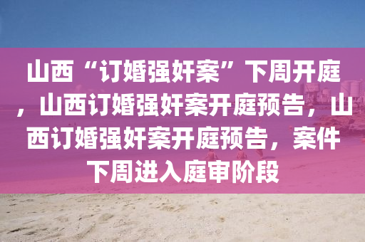 山西“订婚强奸案”下周开庭，山西订婚强奸案开庭预告，山西订婚强奸案开庭预告，案件下周进入庭审阶段
