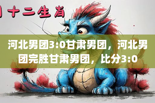 河北男团3:0甘肃男团，河北男团完胜甘肃男团，比分3:0