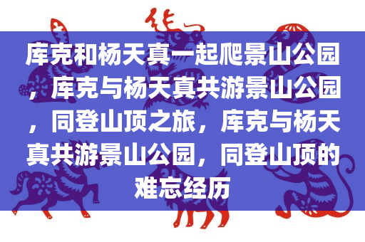 库克和杨天真一起爬景山公园，库克与杨天真共游景山公园，同登山顶之旅，库克与杨天真共游景山公园，同登山顶的难忘经历
