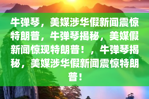 牛弹琴，美媒涉华假新闻震惊特朗普，牛弹琴揭秘，美媒假新闻惊现特朗普！，牛弹琴揭秘，美媒涉华假新闻震惊特朗普！