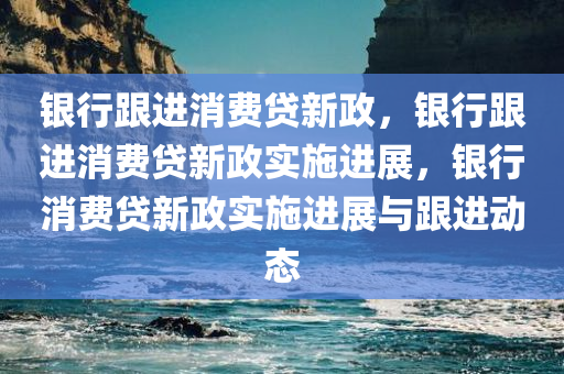 银行跟进消费贷新政今晚必出三肖2025_2025新澳门精准免费提供·精确判断，银行跟进消费贷新政实施进展，银行消费贷新政实施进展与跟进动态