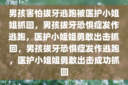 男孩害怕拔牙逃跑被医护小姐姐抓回，男孩拔牙恐惧症发作逃跑，医护小姐姐勇敢出击抓回，男孩拔牙恐惧症发作逃跑，医护小姐姐勇敢出击成功抓回
