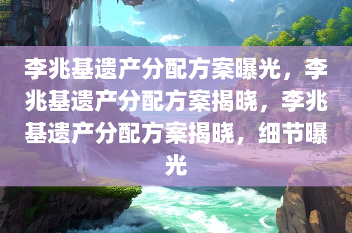 李兆基遗产分配方案曝光，李兆基遗产分配方案揭晓，李兆基遗产分配方案揭晓，细节曝光
