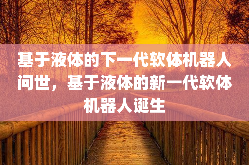 基于液体的下一代软体机器人问世，基于液体的新一代软体机器人诞生
