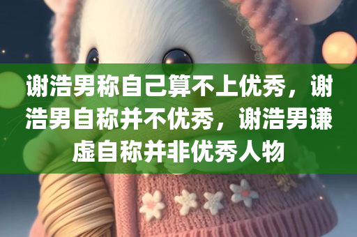 谢浩男称自己算不上优秀，谢浩男自称并不优秀，谢浩男谦虚自称并非优秀人物