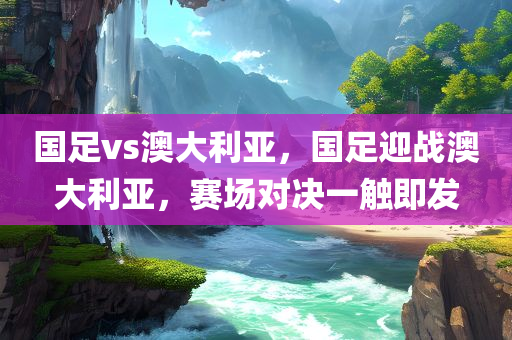 国足vs澳大利亚，国足迎战澳大利亚，赛场对决一触即发