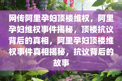 网传阿里孕妇顶楼维权，阿里孕妇维权事件揭秘，顶楼抗议背后的真相，阿里孕妇顶楼维权事件真相揭秘，抗议背后的故事