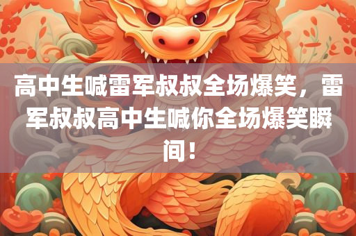 高中生喊雷军叔叔全场爆笑，雷军叔叔高中生喊你全场爆笑瞬间！