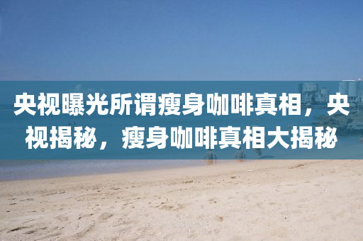 央视曝光所谓瘦身咖啡真相，央视揭秘，瘦身咖啡真相大揭秘