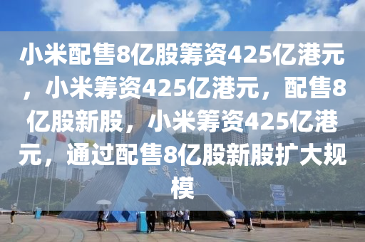 小米配售8亿股筹资425亿港元，小米筹资425亿港元，配售8亿股新股，小米筹资425亿港元，通过配售8亿股新股扩大规模