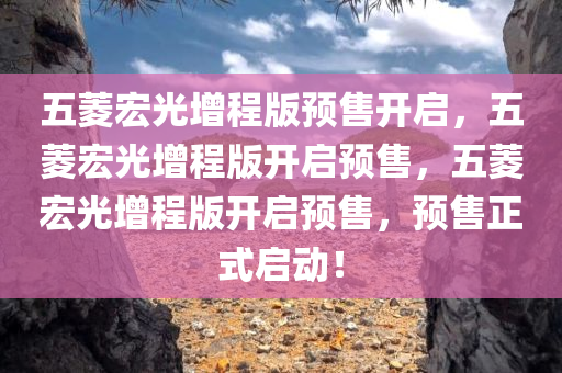 五菱宏光增程版预售开启，五菱宏光增程版开启预售，五菱宏光增程版开启预售，预售正式启动！