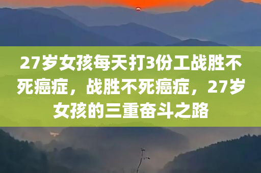 27岁女孩每天打3份工战胜不死癌症，战胜不死癌症，27岁女孩的三重奋斗之路
