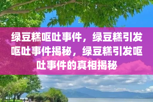 绿豆糕呕吐事件，绿豆糕引发呕吐事件揭秘，绿豆糕引发呕吐事件的真相揭秘