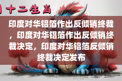 印度对华铝箔作出反倾销终裁，印度对华铝箔作出反倾销终裁决定，印度对华铝箔反倾销终裁决定发布
