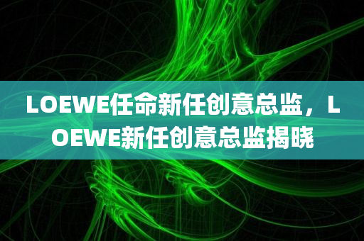 LOEWE任命新任创意总监，LOEWE新任创意总监揭晓
