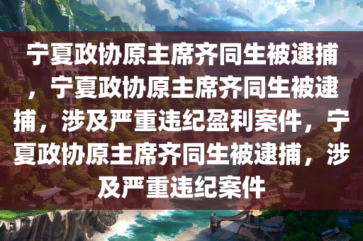 宁夏政协原主席齐同生被逮捕，宁夏政协原主席齐同生被逮捕，涉及严重违纪盈利案件，宁夏政协原主席齐同生被逮捕，涉及严重违纪案件