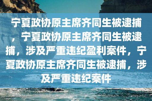 宁夏政协原主席齐同生被逮捕，宁夏政协原主席齐同生被逮捕，涉及严重违纪盈利案件，宁夏政协原主席齐同生被逮捕，涉及严重违纪案件
