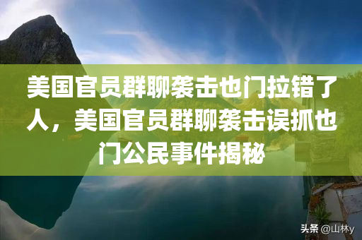 美国官员群聊袭击也门拉错了人，美国官员群聊袭击误抓也门公民事件揭秘
