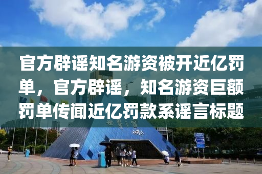 官方辟谣知名游资被开近亿罚单，官方辟谣，知名游资巨额罚单传闻近亿罚款系谣言标题