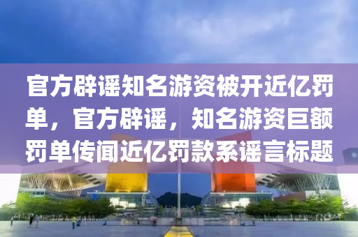官方辟谣知名游资被开近亿罚单，官方辟谣，知名游资巨额罚单传闻近亿罚款系谣言标题