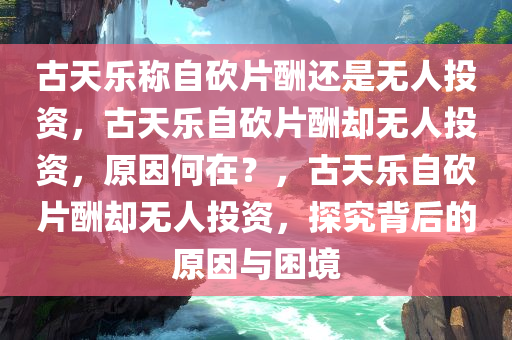古天乐称自砍片酬还是无人投资，古天乐自砍片酬却无人投资，原因何在？，古天乐自砍片酬却无人投资，探究背后的原因与困境