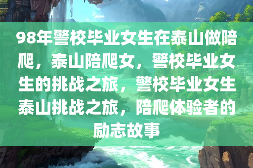 98年警校毕业女生在泰山做陪爬，泰山陪爬女，警校毕业女生的挑战之旅，警校毕业女生泰山挑战之旅，陪爬体验者的励志故事