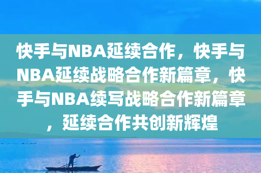 快手与NBA延续合作，快手与NBA延续战略合作新篇章，快手与NBA续写战略合作新篇章，延续合作共创新辉煌