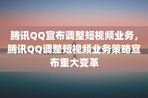 腾讯QQ宣布调整短视频业务，腾讯QQ调整短视频业务策略宣布重大变革