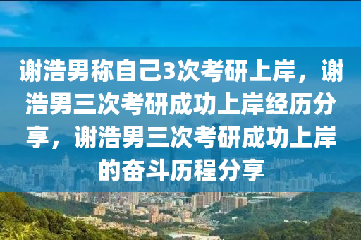 谢浩男称自己3次考研上岸，谢浩男三次考研成功上岸经历分享，谢浩男三次考研成功上岸的奋斗历程分享
