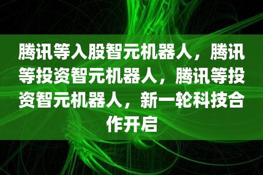 腾讯等入股智元机器人，腾讯等投资智元机器人，腾讯等投资智元机器人，新一轮科技合作开启