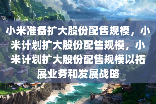 小米准备扩大股份配售规模，小米计划扩大股份配售规模，小米计划扩大股份配售规模以拓展业务和发展战略