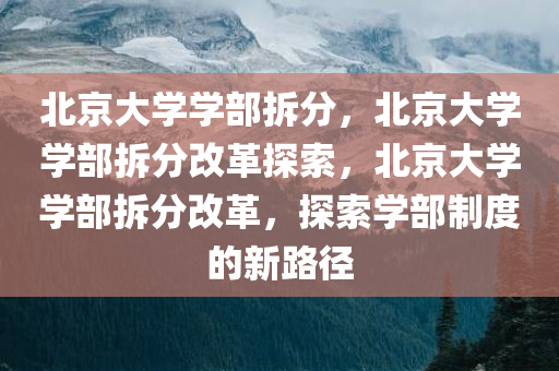 北京大学学部拆分，北京大学学部拆分改革探索，北京大学学部拆分改革，探索学部制度的新路径