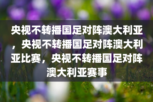 央视不转播国足对阵澳大利亚，央视不转播国足对阵澳大利亚比赛，央视不转播国足对阵澳大利亚赛事