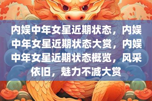 内娱中年女星近期状态，内娱中年女星近期状态大赏，内娱中年女星近期状态概览，风采依旧，魅力不减大赏
