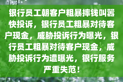 银行员工朝客户粗暴摔钱叫嚣快投诉，银行员工粗暴对待客户现金，威胁投诉行为曝光，银行员工粗暴对待客户现金，威胁投诉行为遭曝光，银行服务严重失范！