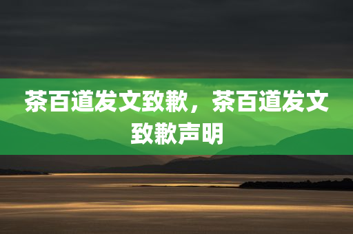 茶百道发文致歉，茶百道发文致歉声明