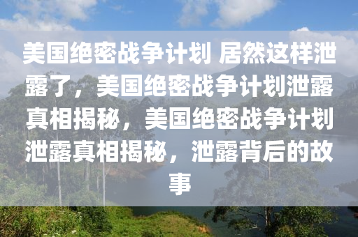 美国绝密战争计划 居然这样泄露了，美国绝密战争计划泄露真相揭秘，美国绝密战争计划泄露真相揭秘，泄露背后的故事