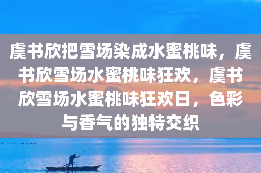虞书欣把雪场染成水蜜桃味，虞书欣雪场水蜜桃味狂欢，虞书欣雪场水蜜桃味狂欢日，色彩与香气的独特交织