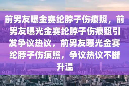 前男友曝金赛纶脖子伤痕照，前男友曝光金赛纶脖子伤痕照引发争议热议，前男友曝光金赛纶脖子伤痕照，争议热议不断升温