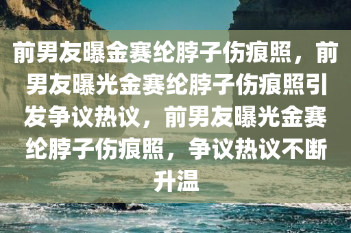 前男友曝金赛纶脖子伤痕照，前男友曝光金赛纶脖子伤痕照引发争议热议，前男友曝光金赛纶脖子伤痕照，争议热议不断升温