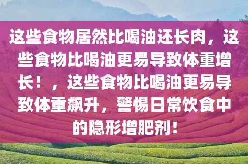 这些食物居然比喝油还长肉，这些食物比喝油更易导致体重增长！，这些食物比喝油更易导致体重飙升，警惕日常饮食中的隐形增肥剂！