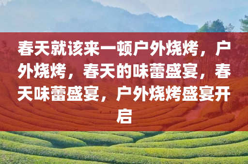 春天就该来一顿户外烧烤，户外烧烤，春天的味蕾盛宴，春天味蕾盛宴，户外烧烤盛宴开启