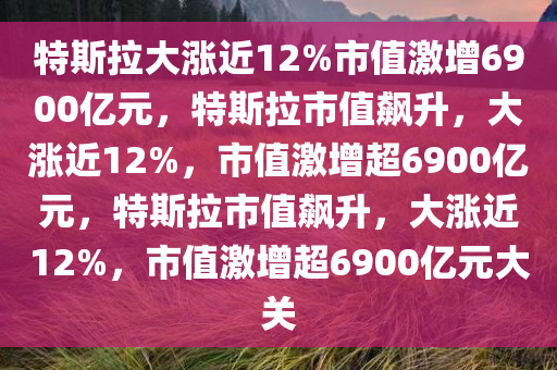 特斯拉大涨近12%市值激增6900亿元，特斯拉市值飙升，大涨近12%，市值激增超6900亿元，特斯拉市值飙升，大涨近12%，市值激增超6900亿元大关