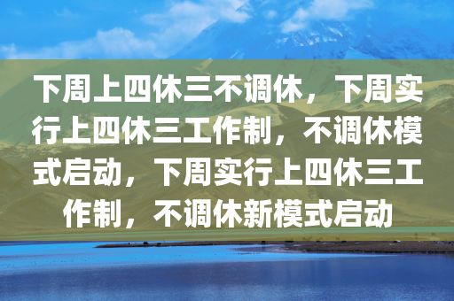 下周上四休三不调休，下周实行上四休三工作制，不调休模式启动，下周实行上四休三工作制，不调休新模式启动