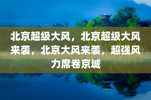 北京超级大风，北京超级大风来袭，北京大风来袭，超强风力席卷京城