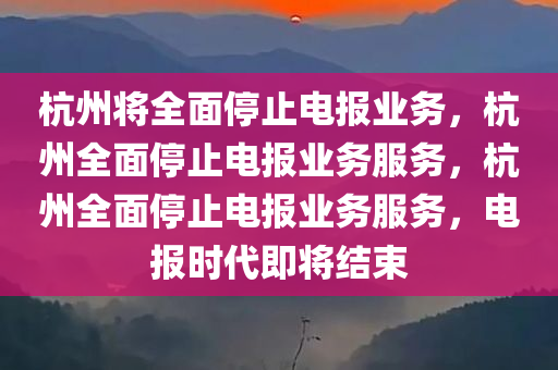 杭州将全面停止电报业务，杭州全面停止电报业务服务，杭州全面停止电报业务服务，电报时代即将结束