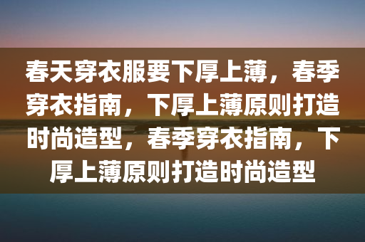 春天穿衣服要下厚上薄，春季穿衣指南，下厚上薄原则打造时尚造型，春季穿衣指南，下厚上薄原则打造时尚造型今晚必出三肖2025_2025新澳门精准免费提供·精确判断