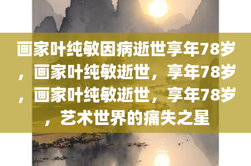 画家叶纯敏因病逝世享年78岁，画家叶纯敏逝世，享年78岁，画家叶纯敏逝世，享年78岁，艺术世界的痛失之星