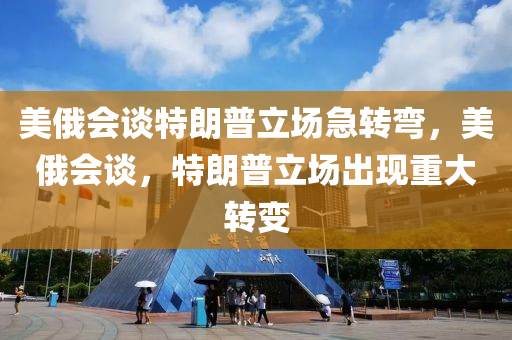 美俄会谈特朗普立场急转弯，美俄会谈，特朗普立场出现重大转变